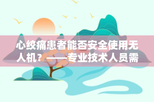 心绞痛患者能否安全使用无人机？——专业技术人员需谨慎考量