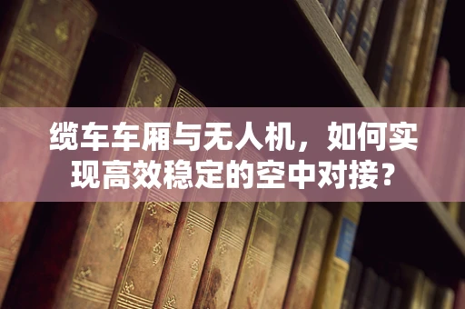 缆车车厢与无人机，如何实现高效稳定的空中对接？