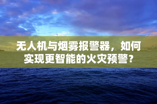 无人机与烟雾报警器，如何实现更智能的火灾预警？