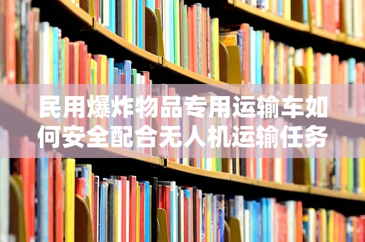 民用爆炸物品专用运输车如何安全配合无人机运输任务？