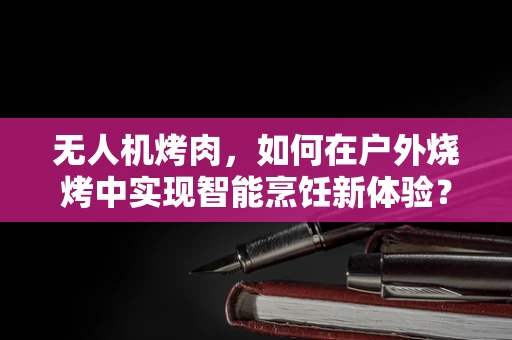 无人机烤肉，如何在户外烧烤中实现智能烹饪新体验？