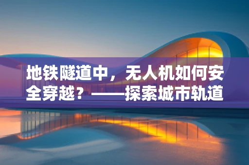 地铁隧道中，无人机如何安全穿越？——探索城市轨道交通的无人机应用挑战