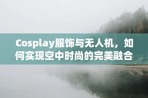 Cosplay服饰与无人机，如何实现空中时尚的完美融合？