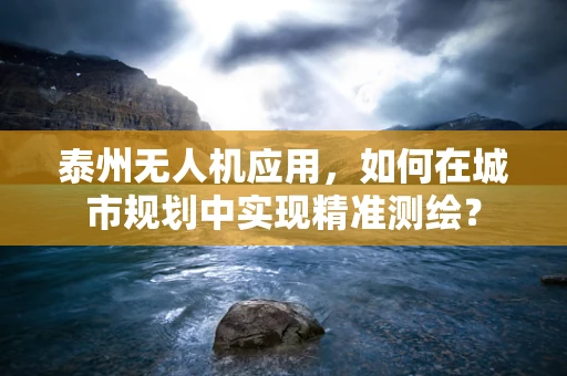 泰州无人机应用，如何在城市规划中实现精准测绘？