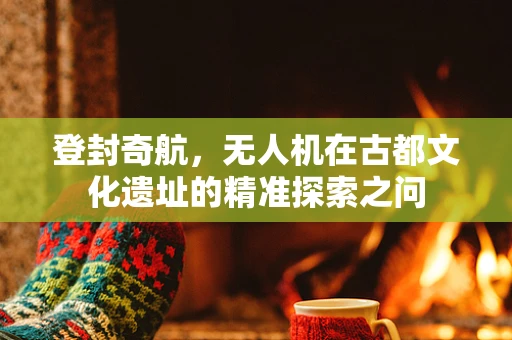 登封奇航，无人机在古都文化遗址的精准探索之问