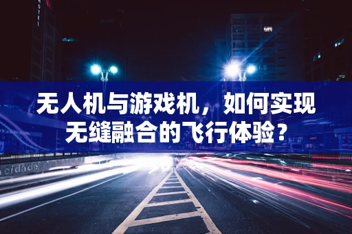 无人机与游戏机，如何实现无缝融合的飞行体验？