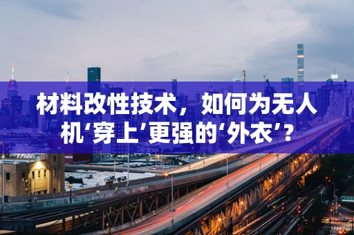 材料改性技术，如何为无人机‘穿上’更强的‘外衣’？