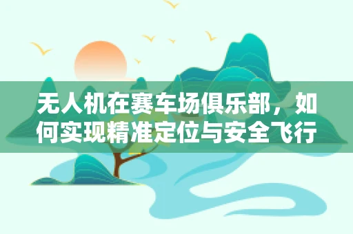 无人机在赛车场俱乐部，如何实现精准定位与安全飞行？