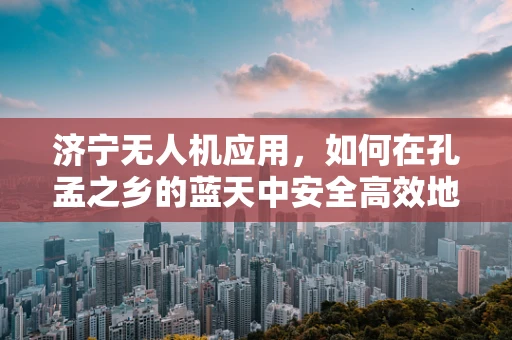 济宁无人机应用，如何在孔孟之乡的蓝天中安全高效地执行任务？