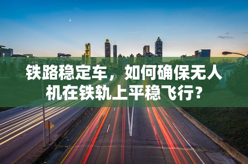 铁路稳定车，如何确保无人机在铁轨上平稳飞行？