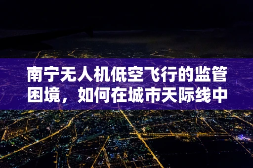 南宁无人机低空飞行的监管困境，如何在城市天际线中划定安全边界？