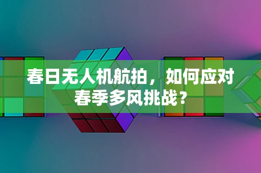 春日无人机航拍，如何应对春季多风挑战？