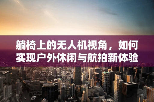 躺椅上的无人机视角，如何实现户外休闲与航拍新体验？